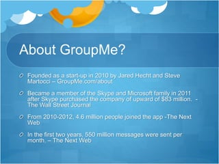About GroupMe?
Founded as a start-up in 2010 by Jared Hecht and Steve
Martocci – GroupMe.com/about
Became a member of the Skype and Microsoft family in 2011
after Skype purchased the company of upward of $83 million. -
The Wall Street Journal
From 2010-2012, 4.6 million people joined the app -The Next
Web
In the first two years, 550 million messages were sent per
month. – The Next Web
 