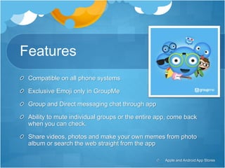 Features
Compatible on all phone systems
Exclusive Emoji only in GroupMe
Group and Direct messaging chat through app
Ability to mute individual groups or the entire app, come back
when you can check.
Share videos, photos and make your own memes from photo
album or search the web straight from the app
Apple and Android App Stores
 