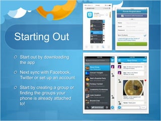 Starting Out
Start out by downloading
the app
Next sync with Facebook,
Twitter or set up an account
Start by creating a group or
finding the groups your
phone is already attached
to!
 