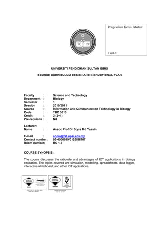 Pengesahan Ketua Jabatan:




                                                              Tarikh:



                    UNIVERSITI PENDIDIKAN SULTAN IDRIS

            COURSE CURRICULUM DESIGN AND INSRUCTIONAL PLAN




Faculty         :    Science and Technology
Department      :    Biology
Semester        :    1
Session         :    2010/2011
Course          :    Information and Communication Technology in Biology
Code            :    TBC 3013
Credit          :    3 (2+1)
Pre-requisite   :    Nil

Lecturer:
Name            :    Assoc Prof Dr Sopia Md Yassin

E-mail      :        sopia@fst.upsi.edu.my
Contact number:      05-4506989/0126886767
Room number:         BC 1-7


COURSE SYNOPSIS :

The course discusses the rationale and advantages of ICT applications in biology
education. The topics covered are simulation, modelling, spreadsheets, data logger,
interactive whiteboard, and other ICT applications.




LEARNING OUTCOMESS:
 