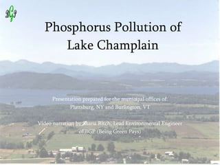 Phosphorus Pollution of Lake Champlain Presentation prepared for the municipal offices of: Plattsburg, NY and Burlington, VT Video narration by Shana Ritch, Lead Environmental Engineer of BGP (Being Green Pays) 