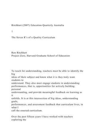 Ritchhart (2007) Education Quarterly Australia
1
The Seven Rʼs of a Quality Curriculum
Ron Ritchhart
Project Zero, Harvard Graduate School of Education
To teach for understanding, teachers must be able to identify the
big
ideas of their subject and know what it is they truly want
students to
understand. They also must engage students in understanding
performances, that is, opportunities for actively building
personal
understanding, and provide meaningful feedback on learning as
it
unfolds. It is at this intersection of big ideas, understanding
goals,
performances, and assessment feedback that curriculum lives, in
what I
call the enacted curriculum.
Over the past fifteen years I have worked with teachers
exploring the
 