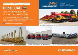 © Copyright 2017 Ritchie Bros. Auctioneers – MH/RT - 03/28
Dubai, UAE
Tue & Wed May 16 & 17, 2017
Phone: +971.4.812.0600 Fax: +971.4.883.8495
Auction location: Gate 8, Junction 9, Jebel Ali Free Zone,
P.O. Box 16897 Dubai, United Arab Emirates
facebook.com/ritchiebrosdubai
rbauction.com
Unreserved Auction | ‫المحجوزة‬ ‫غير‬ ‫المزادات‬
2017 ‫مايو‬ 17‫و‬ 16 ‫األربعاء‬ ‫و‬ ‫الثالثاء‬
8 – PROMTRACTOR TG301-C 4 – UNUSED – 2012 MERCEDES-BENZ ACTROS 3332 6x4 13 / 17 – 2009 & 2008 MERCEDES-BENZ AXOR 3028B 6x4
QTY OF SANY CRANES 75 TON – 20 TON
3-IN-1
EQUIPMENT EVENT
Multiplewaysto
buyandsellequipment
 