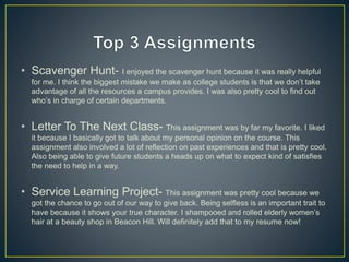 • Scavenger Hunt- I enjoyed the scavenger hunt because it was really helpful
for me. I think the biggest mistake we make as college students is that we don’t take
advantage of all the resources a campus provides. I was also pretty cool to find out
who’s in charge of certain departments.
• Letter To The Next Class- This assignment was by far my favorite. I liked
it because I basically got to talk about my personal opinion on the course. This
assignment also involved a lot of reflection on past experiences and that is pretty cool.
Also being able to give future students a heads up on what to expect kind of satisfies
the need to help in a way.
• Service Learning Project- This assignment was pretty cool because we
got the chance to go out of our way to give back. Being selfless is an important trait to
have because it shows your true character. I shampooed and rolled elderly women’s
hair at a beauty shop in Beacon Hill. Will definitely add that to my resume now!
 