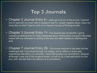 • Chapter 2 Journal Entry 8- I really got a lot out of this journal. I learned
how to deal with my inner critic in situations that I'm usually negative about. Gave me
some tips on what I need to work on to improve my way of thinking as well.
• Chapter 3 Journal Entry 11- This Journal was my favorite. I got to
visualize something that I’m really passionate about. Writing down my goal in life really
helped with my motivation to putting in the work and effort needed to reaching that
goal.
• Chapter 7 Journal Entry 28- This journal required to dig deep into the
challenges that I have faced through out college, and to reflect on some past
experiences that define my character. I liked talking about my commitment because
all though it was one of the toughest things I’ve had to do, it was well worth it in the
end, and I feel like that’s the epitome of a commitment.
 