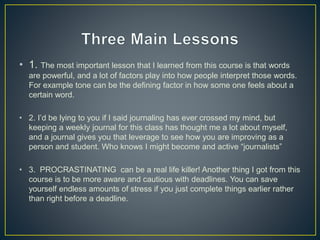 • 1. The most important lesson that I learned from this course is that words
are powerful, and a lot of factors play into how people interpret those words.
For example tone can be the defining factor in how some one feels about a
certain word.
• 2. I’d be lying to you if I said journaling has ever crossed my mind, but
keeping a weekly journal for this class has thought me a lot about myself,
and a journal gives you that leverage to see how you are improving as a
person and student. Who knows I might become and active “journalists”
• 3. PROCRASTINATING can be a real life killer! Another thing I got from this
course is to be more aware and cautious with deadlines. You can save
yourself endless amounts of stress if you just complete things earlier rather
than right before a deadline.
 