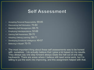• Accepting Personal Responsibility: 69-85
• Discovering Self Motivation: 70-80
• Mastering Self Management: 68-75
• Employing Interdependence: 52-68
• Gaining Self Awareness: 59-70
• Adopting Lifelong Learning: 58-71
• Developing Emotional intelligence: 49-57
• Believing in Myself: 70-75
• The most important thing about these self assessments was to be honest
with ourselves. I do actually believe that I grew a lot based on my results.
They always say one step forward always beats the hell out of one step
backwards. There are areas where I believe still need some work, but I’m
willing to put the work into improving, and this assignment helped with that.
 