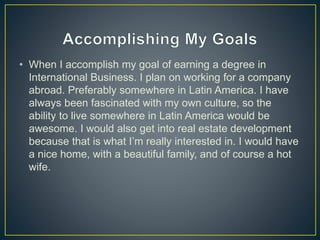 • When I accomplish my goal of earning a degree in
International Business. I plan on working for a company
abroad. Preferably somewhere in Latin America. I have
always been fascinated with my own culture, so the
ability to live somewhere in Latin America would be
awesome. I would also get into real estate development
because that is what I’m really interested in. I would have
a nice home, with a beautiful family, and of course a hot
wife.
 