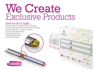 We Create
Exclusive Products
And we do it right…
All our products (e-cigarettes and e-liquid) are
exclusively developed by our R&D Team. We design
them the right way – using our extensive
resources from Engineering
and Quality Assurance
to thorough Marketing
research and design.
 