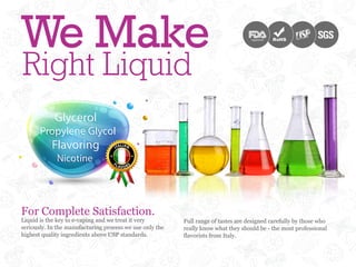 We Make                                                                             registered




Right Liquid



For Complete Satisfaction.
Liquid is the key to e-vaping and we treat it very        Full range of tastes are designed carefully by those who
seriously. In the manufacturing process we use only the   really know what they should be - the most professional
highest quality ingredients above USP standards.          flavorists from Italy.
 