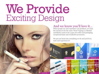 We Provide
Exciting Design
                        And we know you’ll love it...
                        When people see and experience our products, we want
                        the reaction to be the same: Wow! Vaping is a lifestyle
                        and Ritchy wants to be a part of it with vivid packaging,
                        exceptional taste and wonderful accessories.

                        We put our heart into everything we do and you'll see,
                        taste and experience it!




                                              RITCHY “Vintage”                RITCHY “IZI”




         RITCHY “ERA”        RITCHY “eGo-T”                                  RITCHY “Liqua”
 