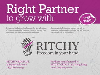Right Partner
to grow with                                                                                            FREE
                                                                                                        T RIAL
E-cigarette is a fast moving business. To take advantage   discover a reliable business partner that will be
of this growing market you need the right partner. You     responsive and innovative, and one that will help you
can find us via email, web or phone and you’ll             reach new levels of profitability.




RITCHY GROUP Ltd.                                          Products manufactured by
info@goritchy.com                                          RITCHY GROUP Ltd. Hong Kong
+852 8199 9473                                             www.GoRitchy.com
 