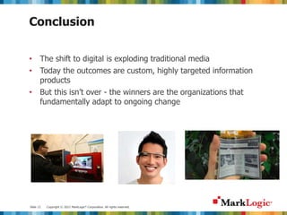 Slide 13 Copyright © 2012 MarkLogic® Corporation. All rights reserved.
Conclusion
• The shift to digital is exploding traditional media
• Today the outcomes are custom, highly targeted information
products
• But this isn’t over - the winners are the organizations that
fundamentally adapt to ongoing change
 