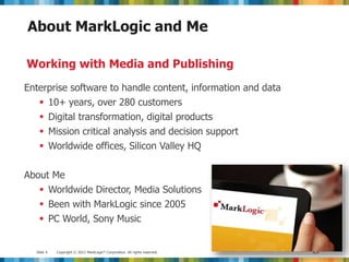 Slide 4 Copyright © 2012 MarkLogic® Corporation. All rights reserved.
About MarkLogic and Me
Enterprise software to handle content, information and data
 10+ years, over 280 customers
 Digital transformation, digital products
 Mission critical analysis and decision support
 Worldwide offices, Silicon Valley HQ
About Me
 Worldwide Director, Media Solutions
 Been with MarkLogic since 2005
 PC World, Sony Music
Working with Media and Publishing
 