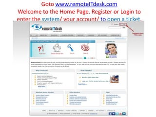 Goto www.remoteITdesk.comWelcome to the Home Page. Register or Login to enter the system/ your account/ to open a ticket. 