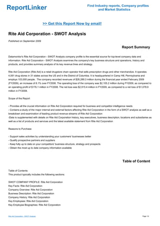 Find Industry reports, Company profiles
ReportLinker                                                                      and Market Statistics



                                       >> Get this Report Now by email!

Rite Aid Corporation - SWOT Analysis
Published on September 2009

                                                                                                             Report Summary

Datamonitor's Rite Aid Corporation - SWOT Analysis company profile is the essential source for top-level company data and
information. Rite Aid Corporation - SWOT Analysis examines the company's key business structure and operations, history and
products, and provides summary analysis of its key revenue lines and strategy.


Rite Aid Corporation (Rite Aid) is a retail drugstore chain operator that sells prescription drugs and other merchandize. It operates
4,091 drug stores in 31 states across the US and in the District of Columbia. It is headquartered in Camp Hill, Pennsylvania and
employs 103,000 people. The company recorded revenues of $26,289.3 million during the financial year ended February 2009
(FY2009), an increase of 8.1% over FY2008. The operating loss of the company was $2,105.2 million during FY2009, as compared to
an operating profit of $176.1 million in FY2008. The net loss was $2,915.4 million in FY2009, as compared to a net loss of $1,078.9
million in FY2008.


Scope of the Report


- Provides all the crucial information on Rite Aid Corporation required for business and competitor intelligence needs
- Contains a study of the major internal and external factors affecting Rite Aid Corporation in the form of a SWOT analysis as well as a
breakdown and examination of leading product revenue streams of Rite Aid Corporation
-Data is supplemented with details on Rite Aid Corporation history, key executives, business description, locations and subsidiaries as
well as a list of products and services and the latest available statement from Rite Aid Corporation


Reasons to Purchase


- Support sales activities by understanding your customers' businesses better
- Qualify prospective partners and suppliers
- Keep fully up to date on your competitors' business structure, strategy and prospects
- Obtain the most up to date company information available




                                                                                                             Table of Content

Table of Contents:
This product typically includes the following sections:


SWOT COMPANY PROFILE: Rite Aid Corporation
Key Facts: Rite Aid Corporation
Company Overview: Rite Aid Corporation
Business Description: Rite Aid Corporation
Company History: Rite Aid Corporation
Key Employees: Rite Aid Corporation
Key Employee Biographies: Rite Aid Corporation



Rite Aid Corporation - SWOT Analysis                                                                                             Page 1/4
 