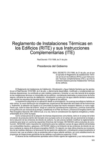 normtiva.qxd 19/12/00 11:55 Página 583

Reglamento de Instalaciones Térmicas en
los Edificios (RITE) y sus Instrucciones
Complementarias (ITE)
Real Decreto 1751/1998, de 31 de julio

Presidencia del Gobierno
REAL DECRETO 1751/1998, de 31 de julio, por el que
se aprueba el Reglamento de Instalaciones Térmicas en los en los Edificios (RITE) y sus Instrucciones Técnicas complementarias (ITE) y se crea la
Comisión Asesora para las Instalaciones Térmicas
de los edificios.
El Reglamento de Instalaciones de Calefacción, Climatización y Agua Caliente Sanitaria que fue aprobado por el Real Decreto 1618/1980, de 4 de julio, y ulteriormente desarrollado, modificado y complementado por
diversas disposiciones, ha contribuido en gran medida a potenciar y fomentar un uso más racional de la energía
en las instalaciones térmicas no industriales de los edificios, normalmente destinadas a proporcionar de forma
segura y eficiente los servicios de calefacción, climatización y producción de agua caliente sanitaria necesarios
para atender los requisitos de bienestar térmico y de higiene en los edificios.
La experiencia adquirida en su aplicación desde su promulgación, los avances tecnológicos habidos en
este campo, la nueva distribución de competencias consecuencia del desarrollo del Estado de las Autonomías
y, finalmente, la adhesión de España a la Comunidad Europea han hecho necesario elaborar un nuevo reglamento que, sobre la base del anterior, tenga en cuenta las consideraciones anteriores y continúe avanzando
en la política de uso racional de la energía, establecida en el Plan de Ahorro y Eficiencia Energética dentro del
Plan Energético Nacional 1991-2000 el cual, a su vez, tiene en consideración los objetivos energéticos y medioambientales de la Unión Europea.
Como consecuencia de la adopción de diversas disposiciones comunitarias, tanto en el campo de la libre
circulación de productos dentro del mercado único europeo como en el campo del uso racional de la energía y
de la reducción de las emisiones de dióxido de carbono, ha sido preciso también modificar la reglamentación
existente para tener en cuenta las siguientes Directivas del Consejo: 89/106/CEE sobre productos de cons trucción, 92/42/CEE sobre requisitos de rendimiento para las calderas nuevas de agua caliente alimentadas
con combustibles líquidos y gaseosos y 93/76/CEE relativa a la limitación de las emisiones de dióxido de carbono mediante la mejora de la eficacia energética (SAVE). En relación con ésta última directiva se incorporan
dos de las medidas relativas a la facturación de los gastos de calefacción y climatización proporcionalmente al
consumo real, que se añaden a las ya existentes para el agua caliente sanitaria, así como establecimiento de
programas de inspecciones periódicas de las calderas cuya potencia supere los 15 kW.
El alcance de las modificaciones aportadas sobre el texto vigente del reglamento y sus instrucciones téc583

 
