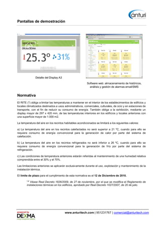 Pantallas de demostración




               Detalle del Display A3

                                                           Software web: almacenamiento de históricos,
                                                             análisis y gestión de alarmas email/SMS


Normativa
El RITE (*) obliga a limitar las temperaturas a mantener en el interior de los establecimientos de edificios y
locales climatizados destinados a usos administrativos, comerciales, culturales, de ocio y en estaciones de
transporte, con el fin de reducir su consumo de energía. También obliga a la exhibición, mediante un
display mayor de 297 x 420 mm, de las temperaturas interiores en los edificios y locales anteriores con
una superficie mayor de 1.000 m2.

La temperatura del aire en los recintos habitables acondicionados se limitará a los siguientes valores:

a) La temperatura del aire en los recintos calefactados no será superior a 21 ºC, cuando para ello se
requiera consumo de energía convencional para la generación de calor por parte del sistema de
calefacción.

b) La temperatura del aire en los recintos refrigerados no será inferior a 26 ºC, cuando para ello se
requiera consumo de energía convencional para la generación de frío por parte del sistema de
refrigeración.

c) Las condiciones de temperatura anteriores estarán referidas al mantenimiento de una humedad relativa
comprendida entre el 30% y el 70%.

Las limitaciones anteriores se aplicarán exclusivamente durante el uso, explotación y mantenimiento de la
instalación térmica.

El límite de plazo para el cumplimiento de esta normativa es el 12 de Diciembre de 2010.
        ( )
         * Véase Real Decreto 1826/2009, de 27 de noviembre, por el que se modifica el Reglamento de
        instalaciones térmicas en los edificios, aprobado por Real Decreto 1027/2007, de 20 de julio.




powered by                              www.anturitech.com | 951231767 | comercial@anturitech.com
 