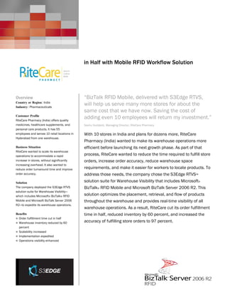Microsoft BizTalk Server
                                              Customer Solution Case Study




                                              in Half with Mobile RFID Workflow Solution




Overview                                      “BizTalk RFID Mobile, delivered with S3Edge RTVS,
Country or Region: India
Industry: Pharmaceuticals
                                              will help us serve many more stores for about the
                                              same cost that we have now. Saving the cost of
Customer Profile
RiteCare Pharmacy (India) offers quality
                                              adding even 10 employees will return my investment.”
medicines, healthcare supplements, and        Seshu Guddanti, Managing Director, RiteCare Pharmacy
personal care products. It has 55
employees and serves 10 retail locations in   With 10 stores in India and plans for dozens more, RiteCare
Hyderabad from one warehouse.
                                              Pharmacy (India) wanted to make its warehouse operations more
Business Situation                            efficient before launching its next growth phase. As part of that
RiteCare wanted to scale its warehouse
operations to accommodate a rapid             process, RiteCare wanted to reduce the time required to fulfill store
increase in stores, without significantly     orders, increase order accuracy, reduce warehouse space
increasing overhead. It also wanted to
reduce order turnaround time and improve      requirements, and make it easier for workers to locate products. To
order accuracy.                               address those needs, the company chose the S3Edge RTVS™
Solution                                      solution suite for Warehouse Visibility that includes Microsoft®
The company deployed the S3Edge RTVS          BizTalk® RFID Mobile and Microsoft BizTalk Server 2006 R2. This
solution suite for Warehouse Visibility—
which includes Microsoft® BizTalk® RFID       solution optimizes the placement, retrieval, and flow of products
Mobile and Microsoft BizTalk Server 2006      throughout the warehouse and provides real-time visibility of all
R2—to expedite its warehouse operations.
                                              warehouse operations. As a result, RiteCare cut its order fulfillment
Benefits                                      time in half, reduced inventory by 60 percent, and increased the
 Order fulfillment time cut in half
 Warehouse inventory reduced by 60
                                              accuracy of fulfilling store orders to 97 percent.
  percent
 Scalability increased
 Implementation expedited
 Operations visibility enhanced
 
