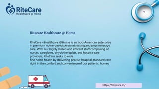 RitecareHealthcare@Home
RiteCare – Healthcare @Home is an Indo-American enterprise
in premium home-based personal,nursing,and physiotherapy
care. With our highly skilled and efficient staff comprising of
nurses, caregivers, physiotherapists, and hospice care
providers, RiteCare seeks to rede
fine home health by delivering precise, hospital-standard care
right in the comfort and convenience of our patients’ homes
https://ritecare.in/
 