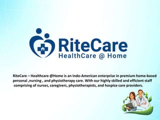 RiteCare – Healthcare @Home is an Indo-American enterprise in premium home-based
personal ,nursing , and physiotherapy care. With our highly skilled and efficient staff
comprising of nurses, caregivers, physiotherapists, and hospice care providers.
 