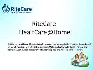 RiteCare
HealtCare@Home
RiteCare – Healthcare @Home is an Indo-American enterprise in premium home-based
personal ,nursing , and physiotherapy care. With our highly skilled and efficient staff
comprising of nurses, caregivers, physiotherapists, and hospice care providers.
 