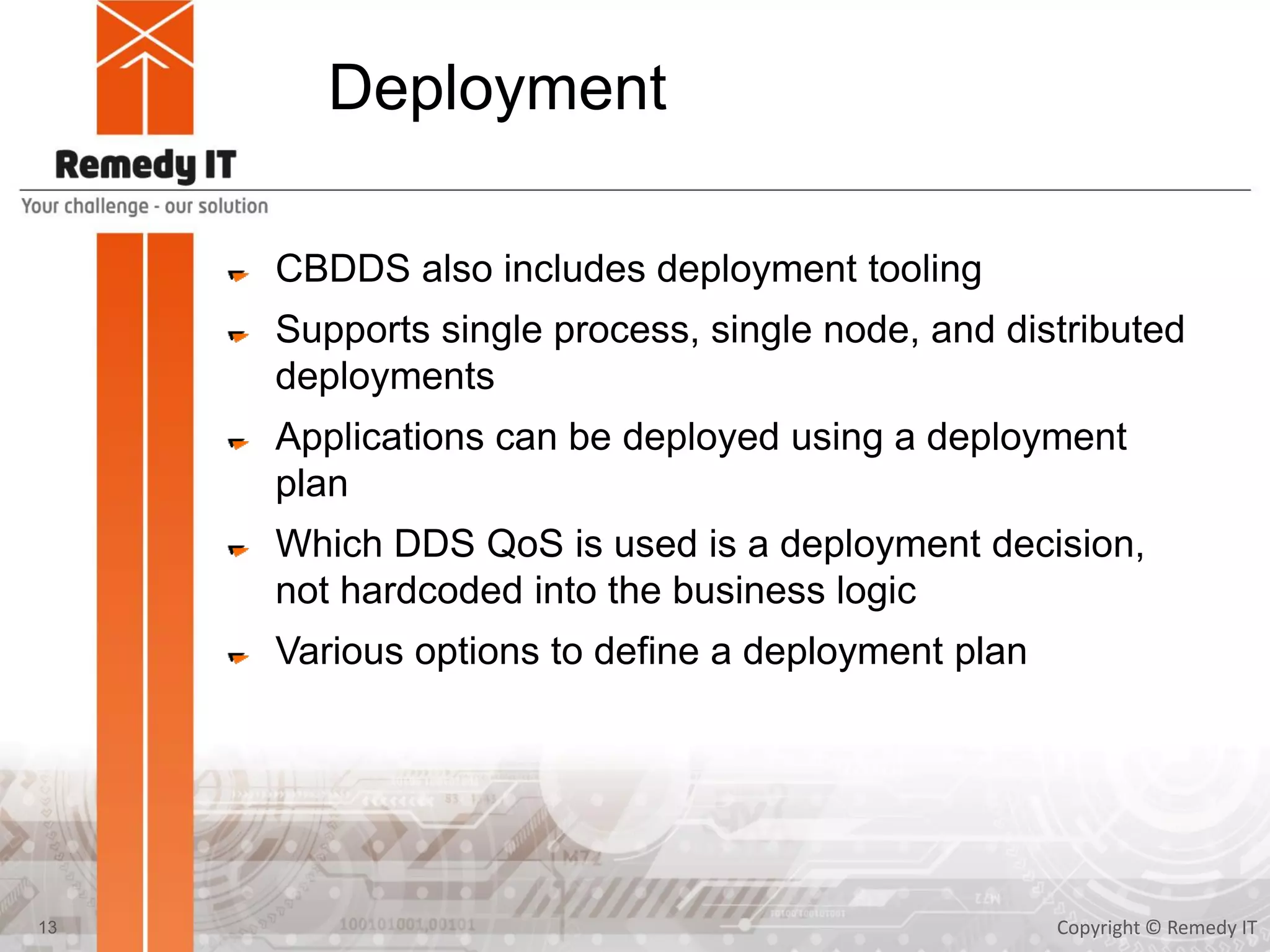 Deployment
CBDDS also includes deployment tooling
Supports single process, single node, and distributed
deployments
Applications can be deployed using a deployment
plan
Which DDS QoS is used is a deployment decision,
not hardcoded into the business logic
Various options to define a deployment plan
Copyright © Remedy IT13
 