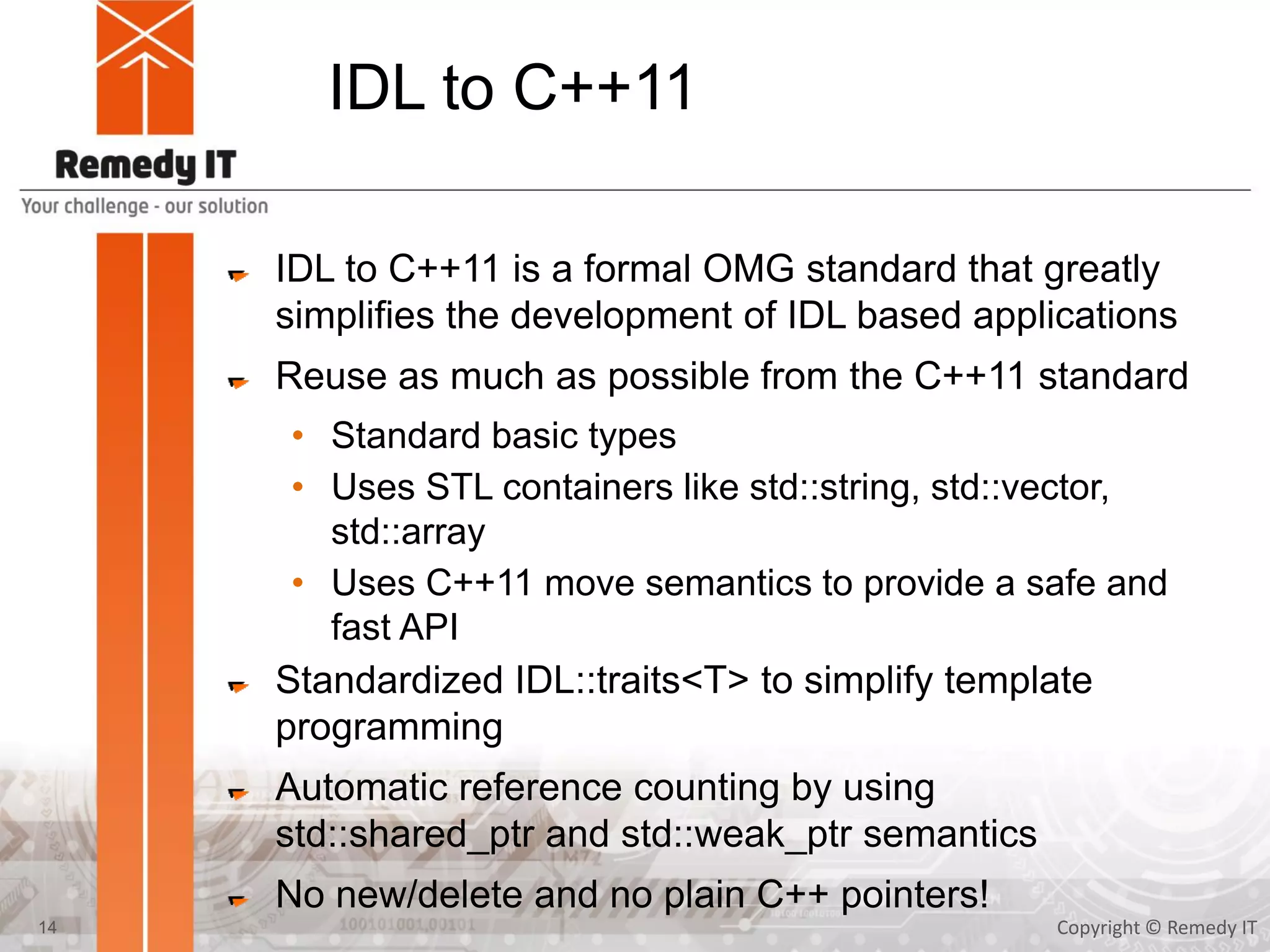 IDL to C++11
IDL to C++11 is a formal OMG standard that greatly
simplifies the development of IDL based applications
Reuse as much as possible from the C++11 standard
• Standard basic types
• Uses STL containers like std::string, std::vector,
std::array
• Uses C++11 move semantics to provide a safe and
fast API
Standardized IDL::traits<T> to simplify template
programming
Automatic reference counting by using
std::shared_ptr and std::weak_ptr semantics
No new/delete and no plain C++ pointers!
Copyright © Remedy IT14
 