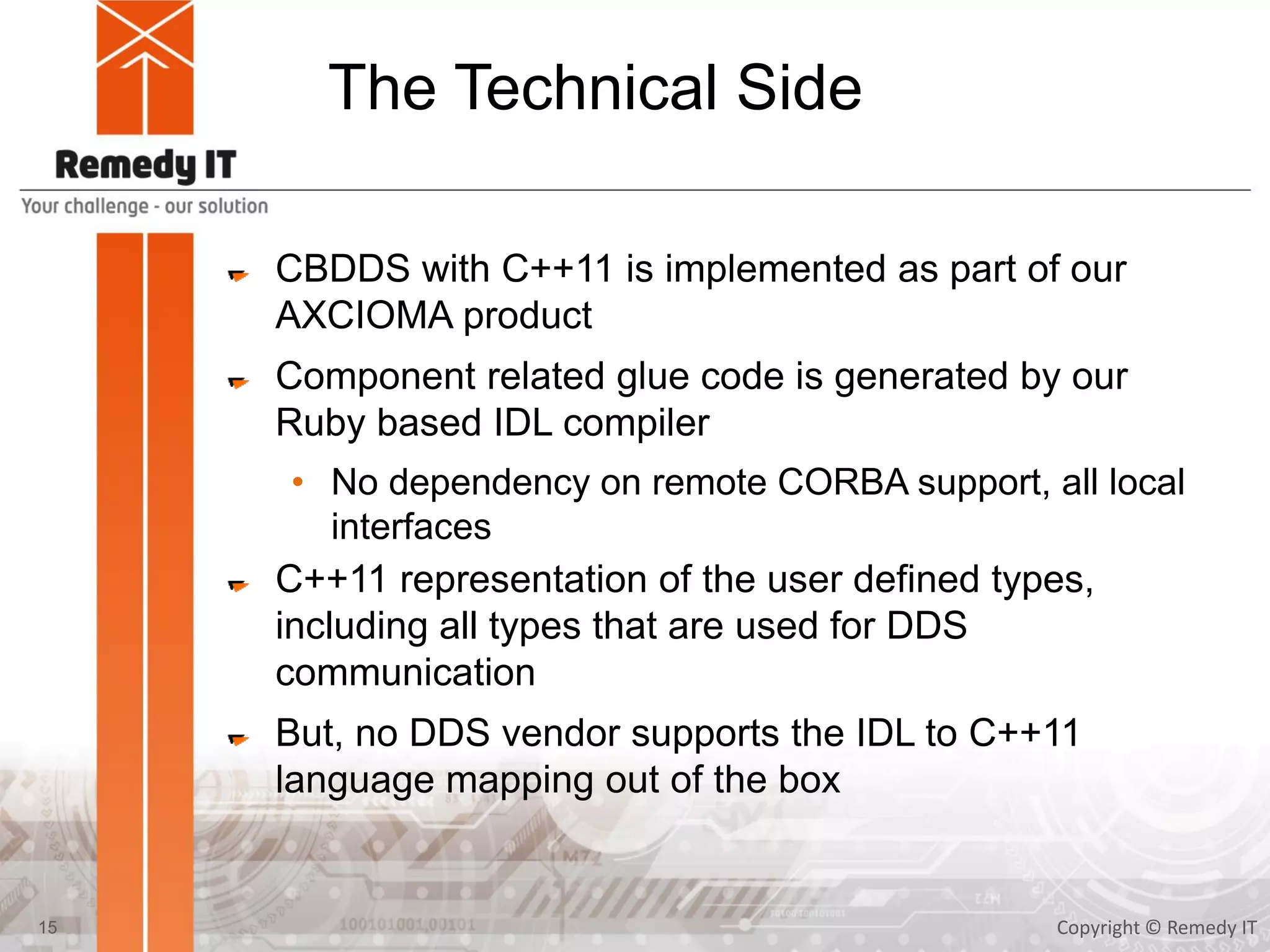 The Technical Side
CBDDS with C++11 is implemented as part of our
AXCIOMA product
Component related glue code is generated by our
Ruby based IDL compiler
• No dependency on remote CORBA support, all local
interfaces
C++11 representation of the user defined types,
including all types that are used for DDS
communication
But, no DDS vendor supports the IDL to C++11
language mapping out of the box
Copyright © Remedy IT15
 