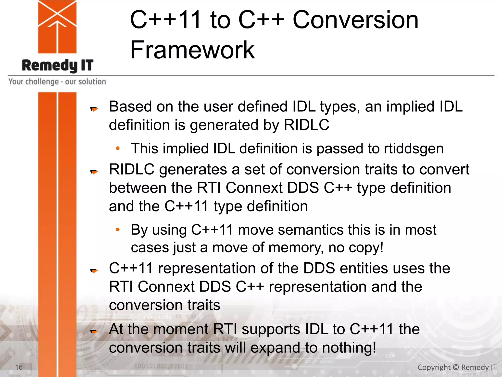 C++11 to C++ Conversion
Framework
Based on the user defined IDL types, an implied IDL
definition is generated by RIDLC
• This implied IDL definition is passed to rtiddsgen
RIDLC generates a set of conversion traits to convert
between the RTI Connext DDS C++ type definition
and the C++11 type definition
• By using C++11 move semantics this is in most
cases just a move of memory, no copy!
C++11 representation of the DDS entities uses the
RTI Connext DDS C++ representation and the
conversion traits
At the moment RTI supports IDL to C++11 the
conversion traits will expand to nothing!
Copyright © Remedy IT16
 