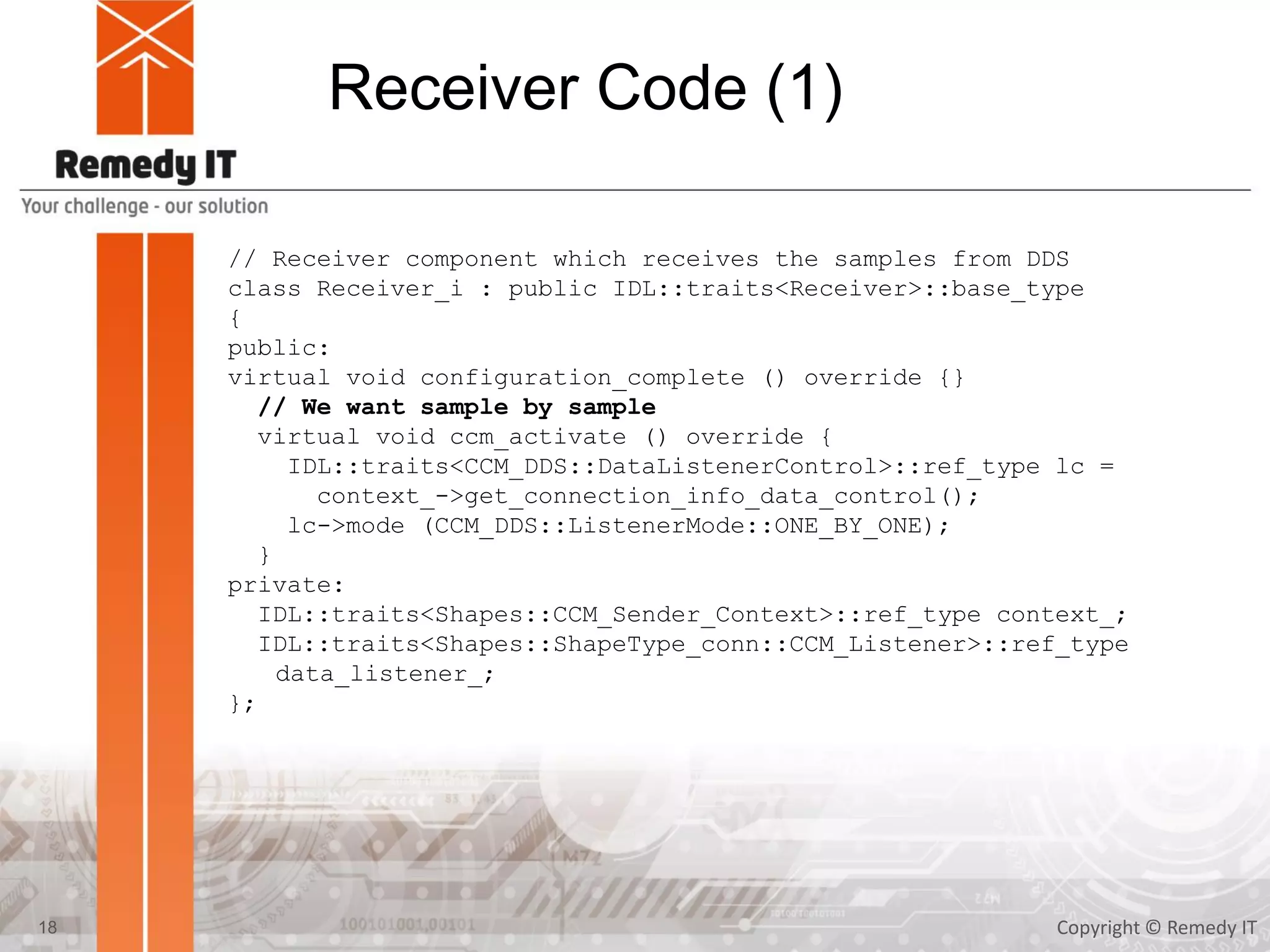 Receiver Code (1)
Copyright © Remedy IT18
// Receiver component which receives the samples from DDS
class Receiver_i : public IDL::traits<Receiver>::base_type
{
public:
virtual void configuration_complete () override {}
// We want sample by sample
virtual void ccm_activate () override {
IDL::traits<CCM_DDS::DataListenerControl>::ref_type lc =
context_->get_connection_info_data_control();
lc->mode (CCM_DDS::ListenerMode::ONE_BY_ONE);
}
private:
IDL::traits<Shapes::CCM_Sender_Context>::ref_type context_;
IDL::traits<Shapes::ShapeType_conn::CCM_Listener>::ref_type
data_listener_;
};
 