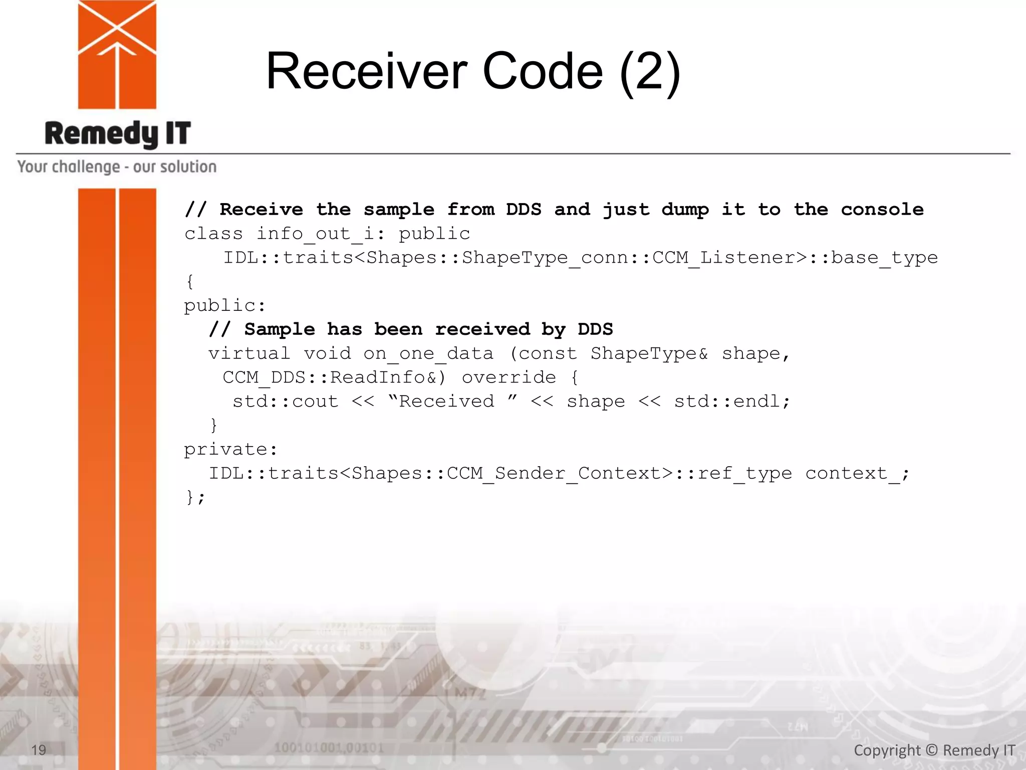Receiver Code (2)
Copyright © Remedy IT19
// Receive the sample from DDS and just dump it to the console
class info_out_i: public
IDL::traits<Shapes::ShapeType_conn::CCM_Listener>::base_type
{
public:
// Sample has been received by DDS
virtual void on_one_data (const ShapeType& shape,
CCM_DDS::ReadInfo&) override {
std::cout << “Received ” << shape << std::endl;
}
private:
IDL::traits<Shapes::CCM_Sender_Context>::ref_type context_;
};
 