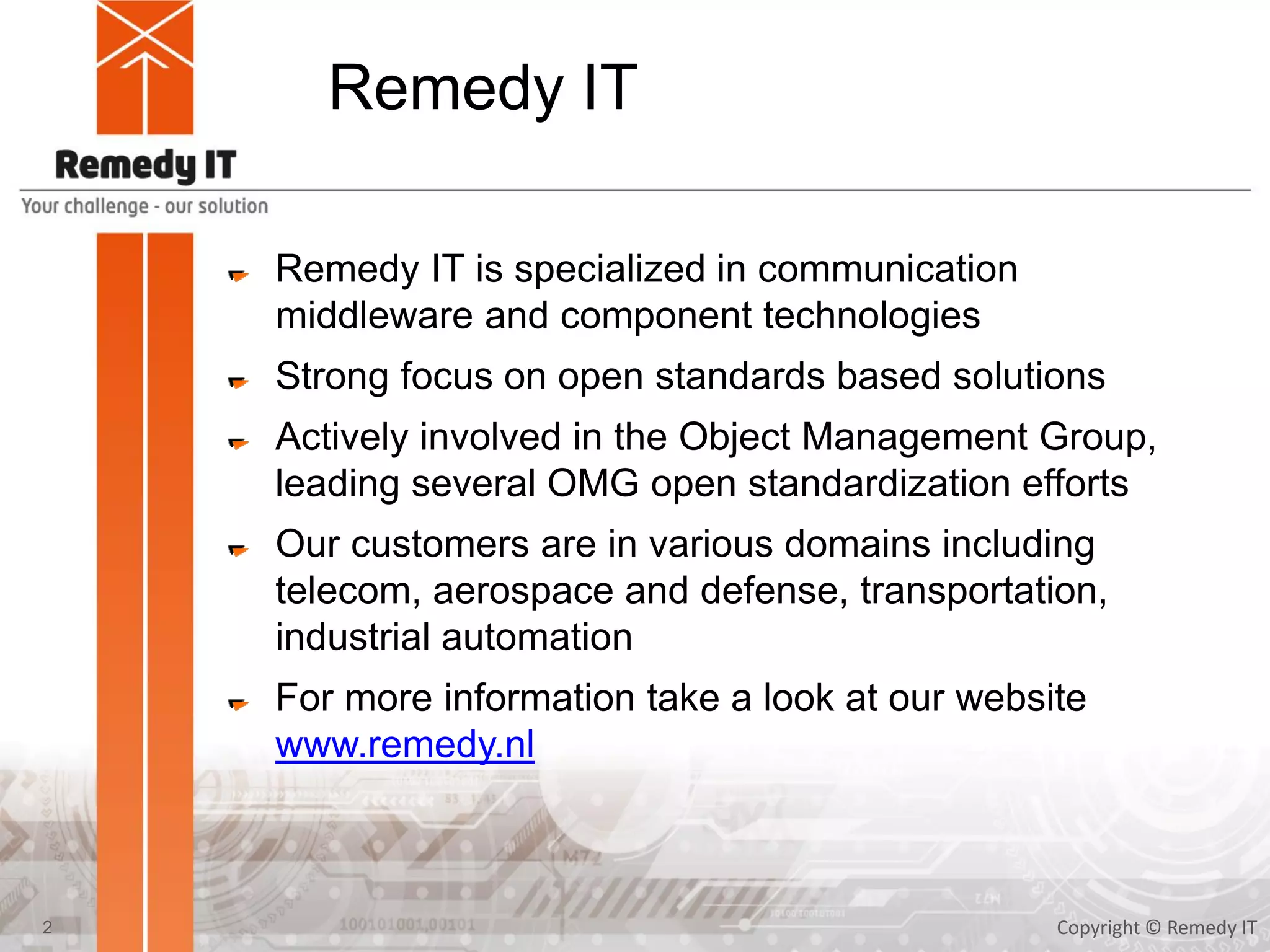 Remedy IT
Remedy IT is specialized in communication
middleware and component technologies
Strong focus on open standards based solutions
Actively involved in the Object Management Group,
leading several OMG open standardization efforts
Our customers are in various domains including
telecom, aerospace and defense, transportation,
industrial automation
For more information take a look at our website
www.remedy.nl
Copyright © Remedy IT2
 
