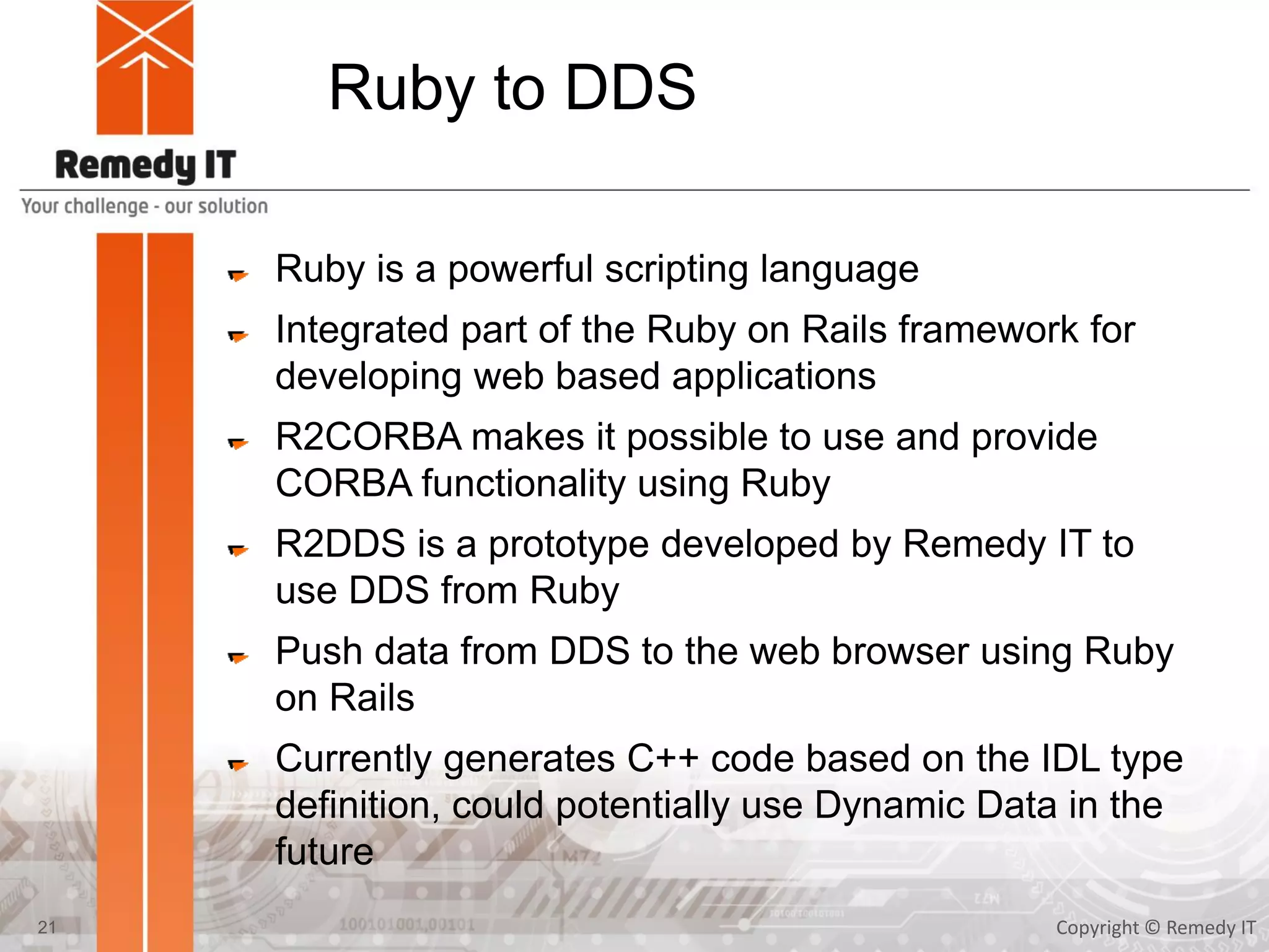 Ruby to DDS
Ruby is a powerful scripting language
Integrated part of the Ruby on Rails framework for
developing web based applications
R2CORBA makes it possible to use and provide
CORBA functionality using Ruby
R2DDS is a prototype developed by Remedy IT to
use DDS from Ruby
Push data from DDS to the web browser using Ruby
on Rails
Currently generates C++ code based on the IDL type
definition, could potentially use Dynamic Data in the
future
Copyright © Remedy IT21
 