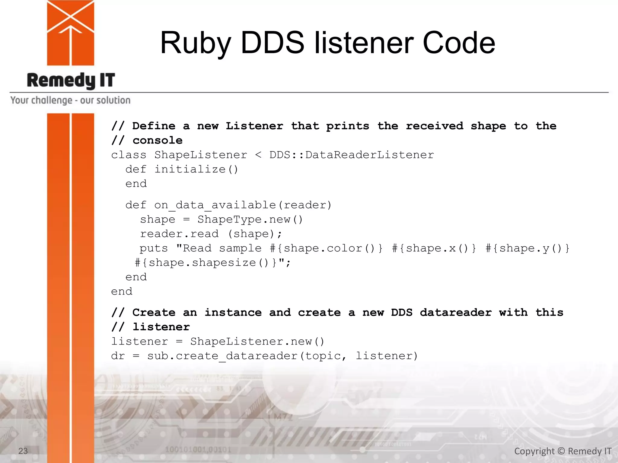 Ruby DDS listener Code
Copyright © Remedy IT23
// Define a new Listener that prints the received shape to the
// console
class ShapeListener < DDS::DataReaderListener
def initialize()
end
def on_data_available(reader)
shape = ShapeType.new()
reader.read (shape);
puts "Read sample #{shape.color()} #{shape.x()} #{shape.y()}
#{shape.shapesize()}";
end
end
// Create an instance and create a new DDS datareader with this
// listener
listener = ShapeListener.new()
dr = sub.create_datareader(topic, listener)
 