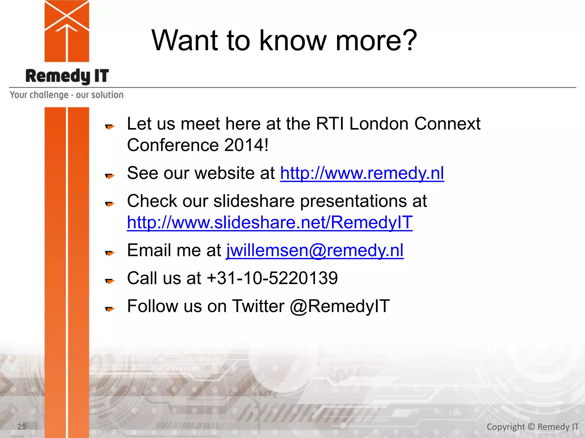 Want to know more?
Let us meet here at the RTI London Connext
Conference 2014!
See our website at http://www.remedy.nl
Check our slideshare presentations at
http://www.slideshare.net/RemedyIT
Email me at jwillemsen@remedy.nl
Call us at +31-10-5220139
Follow us on Twitter @RemedyIT
Copyright © Remedy IT25
 