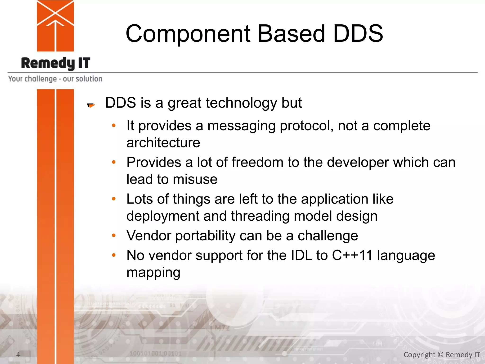 Component Based DDS
DDS is a great technology but
• It provides a messaging protocol, not a complete
architecture
• Provides a lot of freedom to the developer which can
lead to misuse
• Lots of things are left to the application like
deployment and threading model design
• Vendor portability can be a challenge
• No vendor support for the IDL to C++11 language
mapping
Copyright © Remedy IT4
 