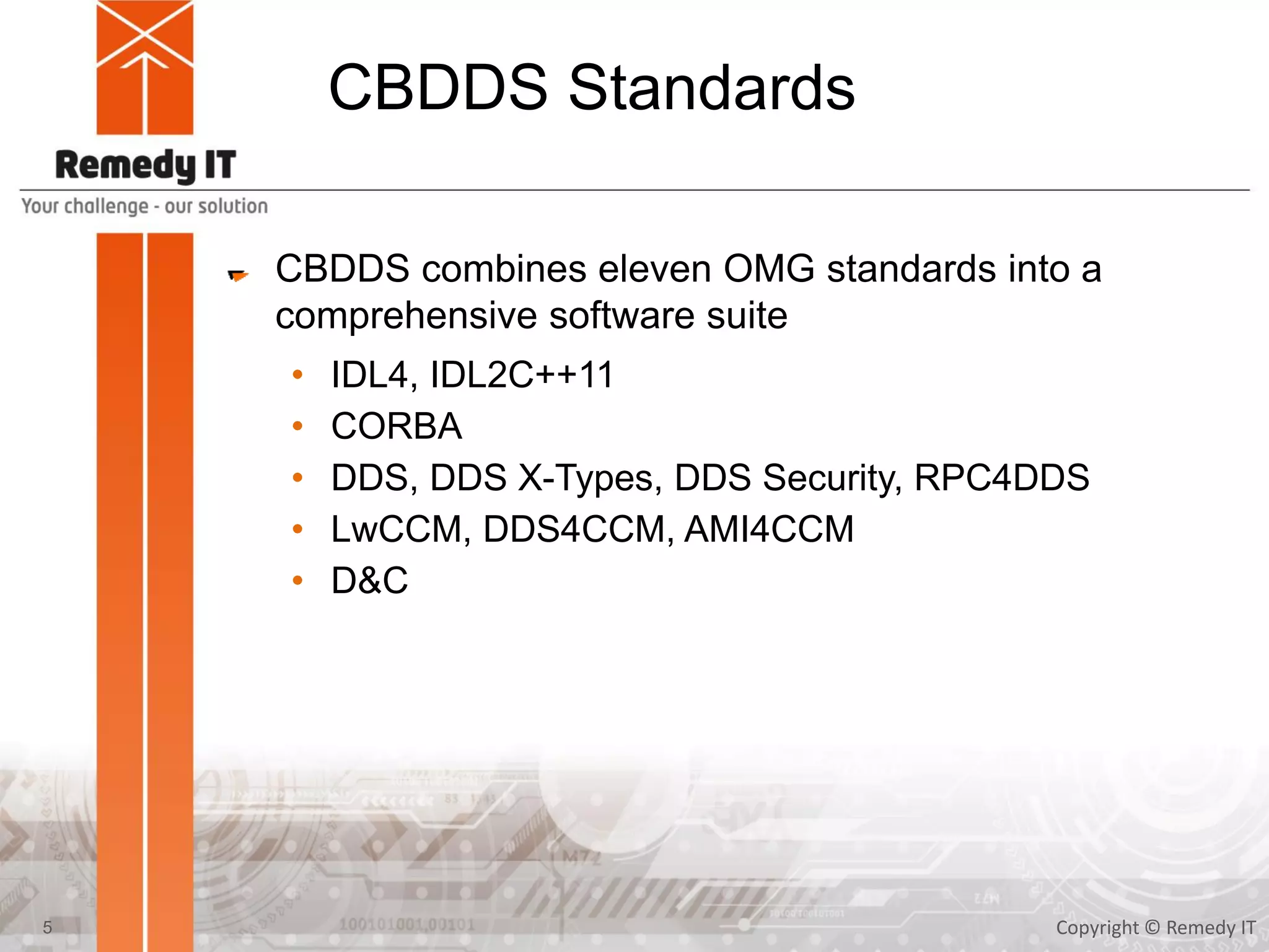 CBDDS Standards
CBDDS combines eleven OMG standards into a
comprehensive software suite
• IDL4, IDL2C++11
• CORBA
• DDS, DDS X-Types, DDS Security, RPC4DDS
• LwCCM, DDS4CCM, AMI4CCM
• D&C
Copyright © Remedy IT5
 