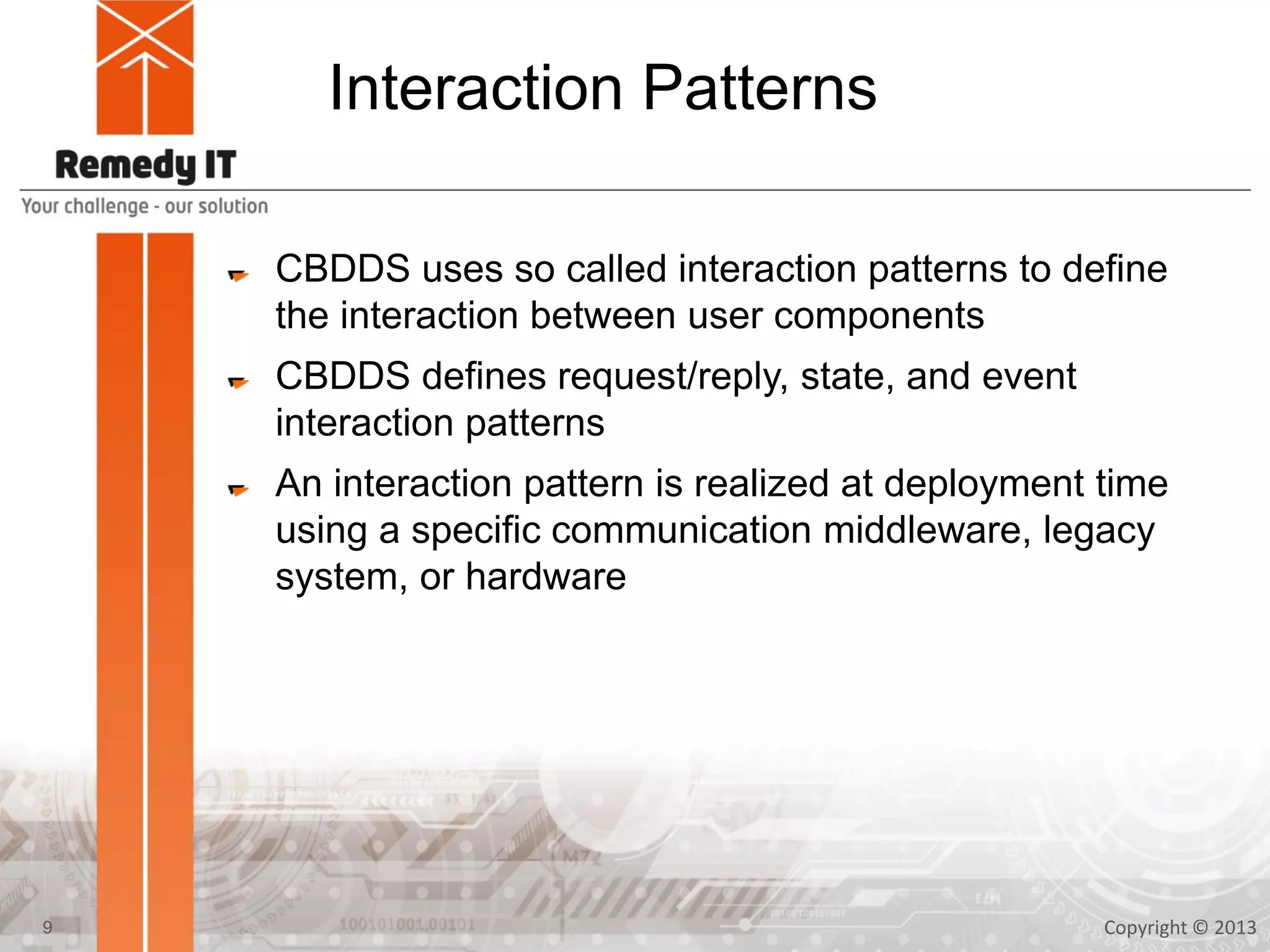 Interaction Patterns
CBDDS uses so called interaction patterns to define
the interaction between user components
CBDDS defines request/reply, state, and event
interaction patterns
An interaction pattern is realized at deployment time
using a specific communication middleware, legacy
system, or hardware
Copyright © 20139
 
