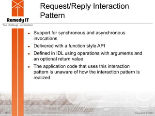Request/Reply Interaction
Pattern
Support for synchronous and asynchronous
invocations
Delivered with a function style API
Defined in IDL using operations with arguments and
an optional return value
The application code that uses this interaction
pattern is unaware of how the interaction pattern is
realized
Copyright © 201310
 