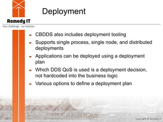 Deployment
CBDDS also includes deployment tooling
Supports single process, single node, and distributed
deployments
Applications can be deployed using a deployment
plan
Which DDS QoS is used is a deployment decision,
not hardcoded into the business logic
Various options to define a deployment plan
Copyright © Remedy IT13
 