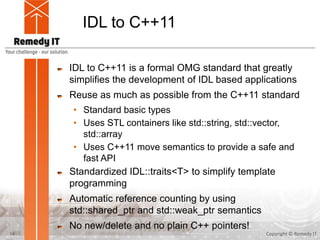 IDL to C++11
IDL to C++11 is a formal OMG standard that greatly
simplifies the development of IDL based applications
Reuse as much as possible from the C++11 standard
• Standard basic types
• Uses STL containers like std::string, std::vector,
std::array
• Uses C++11 move semantics to provide a safe and
fast API
Standardized IDL::traits<T> to simplify template
programming
Automatic reference counting by using
std::shared_ptr and std::weak_ptr semantics
No new/delete and no plain C++ pointers!
Copyright © Remedy IT14
 