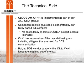 The Technical Side
CBDDS with C++11 is implemented as part of our
AXCIOMA product
Component related glue code is generated by our
Ruby based IDL compiler
• No dependency on remote CORBA support, all local
interfaces
C++11 representation of the user defined types,
including all types that are used for DDS
communication
But, no DDS vendor supports the IDL to C++11
language mapping out of the box
Copyright © Remedy IT15
 