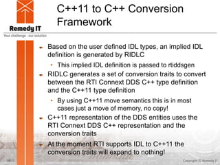 C++11 to C++ Conversion
Framework
Based on the user defined IDL types, an implied IDL
definition is generated by RIDLC
• This implied IDL definition is passed to rtiddsgen
RIDLC generates a set of conversion traits to convert
between the RTI Connext DDS C++ type definition
and the C++11 type definition
• By using C++11 move semantics this is in most
cases just a move of memory, no copy!
C++11 representation of the DDS entities uses the
RTI Connext DDS C++ representation and the
conversion traits
At the moment RTI supports IDL to C++11 the
conversion traits will expand to nothing!
Copyright © Remedy IT16
 