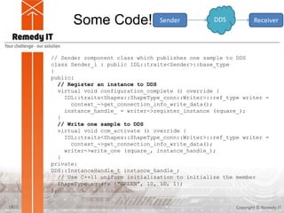 Some Code!
Copyright © Remedy IT17
Sender ReceiverDDS
// Sender component class which publishes one sample to DDS
class Sender_i : public IDL::traits<Sender>::base_type
{
public:
// Register an instance to DDS
virtual void configuration_complete () override {
IDL::traits<Shapes::ShapeType_conn::Writer>::ref_type writer =
context_->get_connection_info_write_data();
instance_handle_ = writer->register_instance (square_);
}
// Write one sample to DDS
virtual void ccm_activate () override {
IDL::traits<Shapes::ShapeType_conn::Writer>::ref_type writer =
context_->get_connection_info_write_data();
writer->write_one (square_, instance_handle_);
}
private:
DDS::InstanceHandle_t instance_handle_;
// Use C++11 uniform initialization to initialize the member
ShapeType square {“GREEN”, 10, 10, 1};
};
 