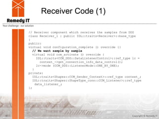 Receiver Code (1)
Copyright © Remedy IT18
// Receiver component which receives the samples from DDS
class Receiver_i : public IDL::traits<Receiver>::base_type
{
public:
virtual void configuration_complete () override {}
// We want sample by sample
virtual void ccm_activate () override {
IDL::traits<CCM_DDS::DataListenerControl>::ref_type lc =
context_->get_connection_info_data_control();
lc->mode (CCM_DDS::ListenerMode::ONE_BY_ONE);
}
private:
IDL::traits<Shapes::CCM_Sender_Context>::ref_type context_;
IDL::traits<Shapes::ShapeType_conn::CCM_Listener>::ref_type
data_listener_;
};
 