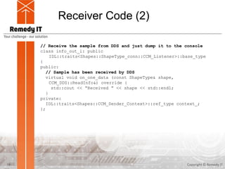 Receiver Code (2)
Copyright © Remedy IT19
// Receive the sample from DDS and just dump it to the console
class info_out_i: public
IDL::traits<Shapes::ShapeType_conn::CCM_Listener>::base_type
{
public:
// Sample has been received by DDS
virtual void on_one_data (const ShapeType& shape,
CCM_DDS::ReadInfo&) override {
std::cout << “Received ” << shape << std::endl;
}
private:
IDL::traits<Shapes::CCM_Sender_Context>::ref_type context_;
};
 