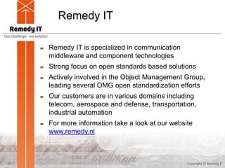 Remedy IT
Remedy IT is specialized in communication
middleware and component technologies
Strong focus on open standards based solutions
Actively involved in the Object Management Group,
leading several OMG open standardization efforts
Our customers are in various domains including
telecom, aerospace and defense, transportation,
industrial automation
For more information take a look at our website
www.remedy.nl
Copyright © Remedy IT2
 
