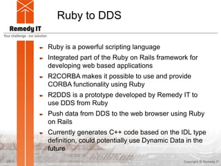 Ruby to DDS
Ruby is a powerful scripting language
Integrated part of the Ruby on Rails framework for
developing web based applications
R2CORBA makes it possible to use and provide
CORBA functionality using Ruby
R2DDS is a prototype developed by Remedy IT to
use DDS from Ruby
Push data from DDS to the web browser using Ruby
on Rails
Currently generates C++ code based on the IDL type
definition, could potentially use Dynamic Data in the
future
Copyright © Remedy IT21
 