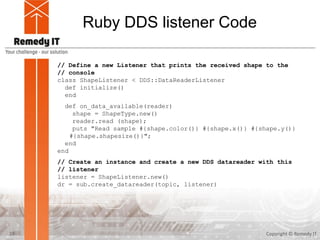 Ruby DDS listener Code
Copyright © Remedy IT23
// Define a new Listener that prints the received shape to the
// console
class ShapeListener < DDS::DataReaderListener
def initialize()
end
def on_data_available(reader)
shape = ShapeType.new()
reader.read (shape);
puts "Read sample #{shape.color()} #{shape.x()} #{shape.y()}
#{shape.shapesize()}";
end
end
// Create an instance and create a new DDS datareader with this
// listener
listener = ShapeListener.new()
dr = sub.create_datareader(topic, listener)
 